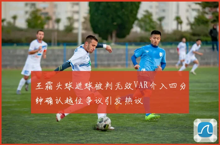 王霜头球进球被判无效VAR介入四分钟确认越位争议引发热议