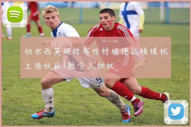 切尔西英超对布伦特福德战绩堪忧主场仅获1胜令人担忧