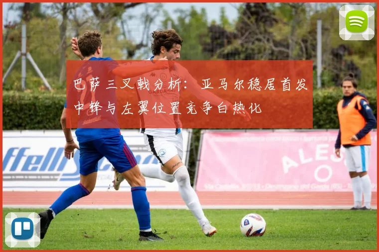 巴萨三叉戟分析：亚马尔稳居首发中锋与左翼位置竞争白热化