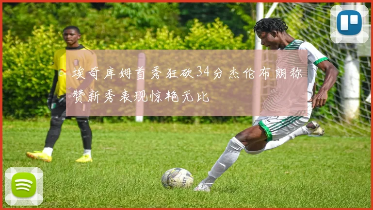 埃奇库姆首秀狂砍34分杰伦布朗称赞新秀表现惊艳无比