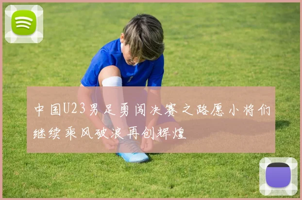 中国U23男足勇闯决赛之路愿小将们继续乘风破浪再创辉煌