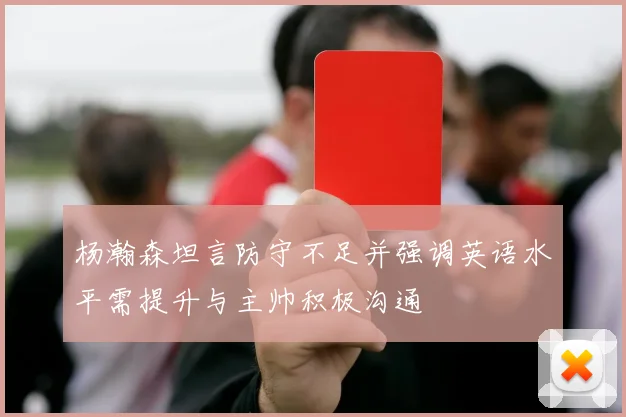 杨瀚森坦言防守不足并强调英语水平需提升与主帅积极沟通