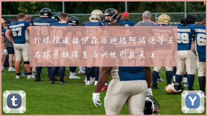 外媒报道赫伊森吕迪格阿诺德等五名球员缺席皇马训练引发关注