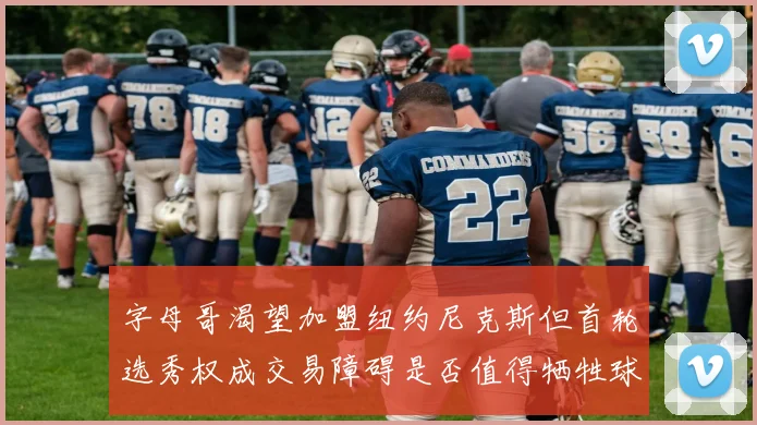 字母哥渴望加盟纽约尼克斯但首轮选秀权成交易障碍是否值得牺牲球队深度