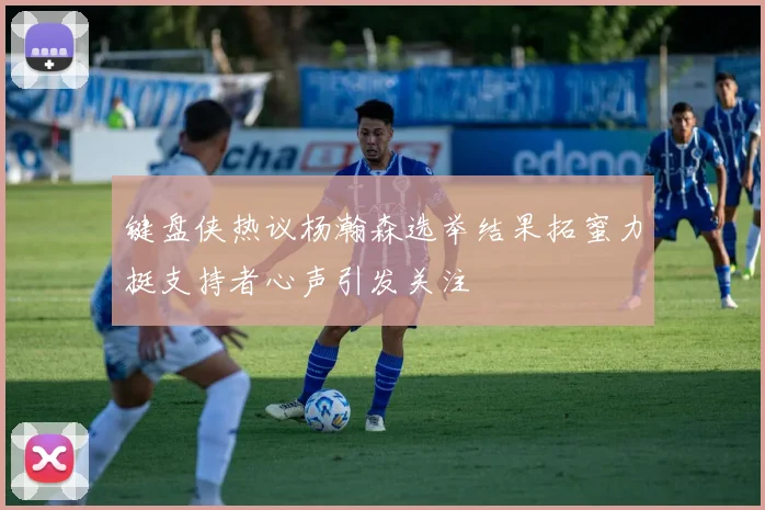 键盘侠热议杨瀚森选举结果拓蜜力挺支持者心声引发关注