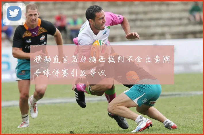 穆勒直言若非梅西裁判不会出黄牌手球停赛引发争议