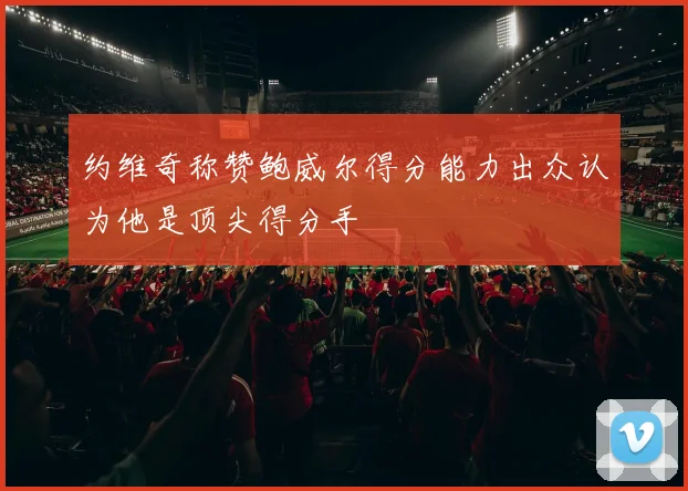 约维奇称赞鲍威尔得分能力出众认为他是顶尖得分手