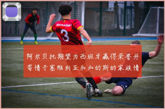 阿尔贝托期望为西班牙赢得荣誉并寄情于塞维利亚和加的斯的家族情怀