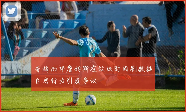夸梅批评詹姆斯在垃圾时间刷数据自恋行为引发争议
