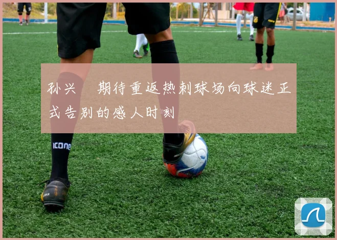 孙兴慜期待重返热刺球场向球迷正式告别的感人时刻