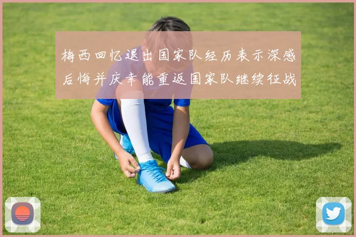 梅西回忆退出国家队经历表示深感后悔并庆幸能重返国家队继续征战