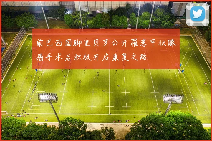 前巴西国脚里贝罗公开罹患甲状腺癌手术后积极开启康复之路