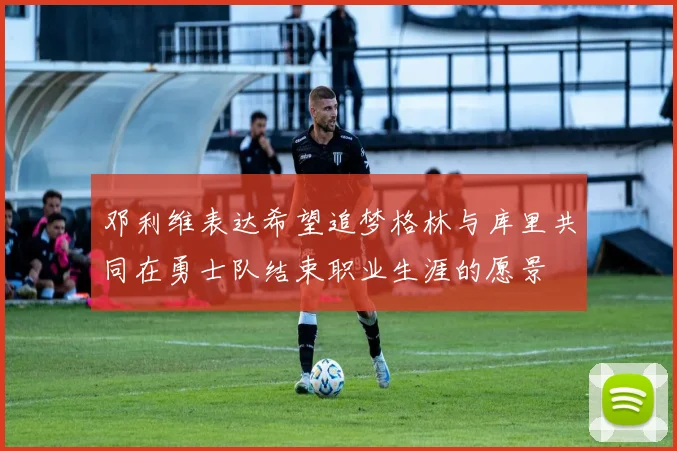 邓利维表达希望追梦格林与库里共同在勇士队结束职业生涯的愿景