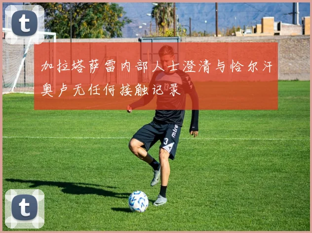 加拉塔萨雷内部人士澄清与恰尔汗奥卢无任何接触记录