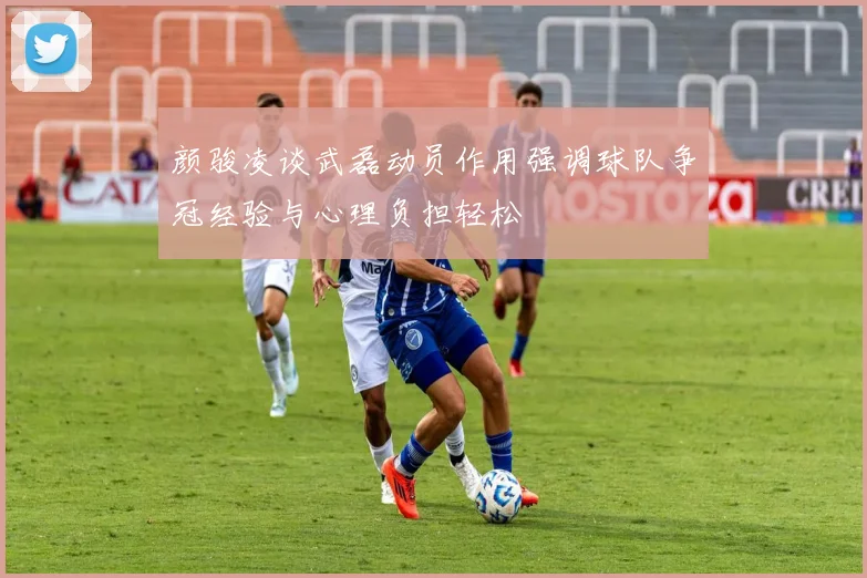 颜骏凌谈武磊动员作用强调球队争冠经验与心理负担轻松