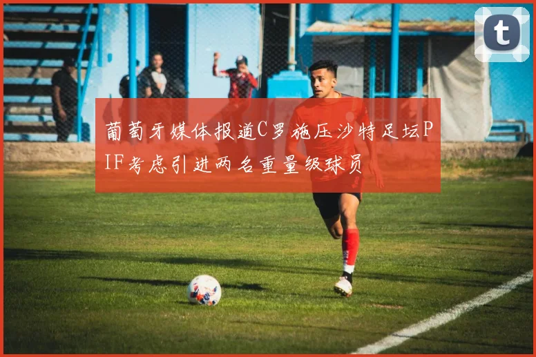 葡萄牙媒体报道C罗施压沙特足坛PIF考虑引进两名重量级球员