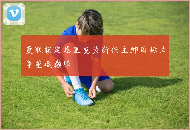 曼联锁定恩里克为新任主帅目标力争重返巅峰