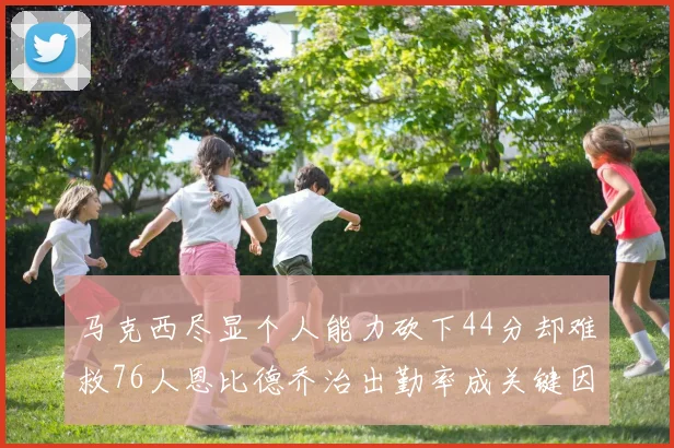 马克西尽显个人能力砍下44分却难救76人恩比德乔治出勤率成关键因素