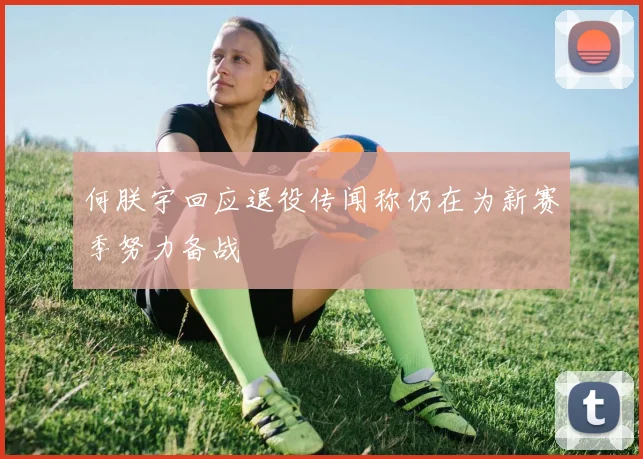 何朕宇回应退役传闻称仍在为新赛季努力备战