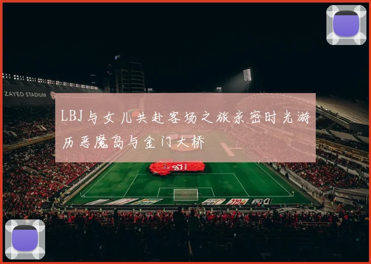 LBJ与女儿共赴客场之旅亲密时光游历恶魔岛与金门大桥