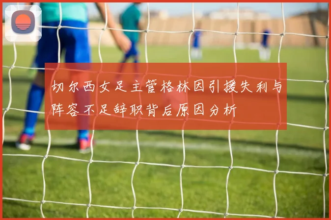 切尔西女足主管格林因引援失利与阵容不足辞职背后原因分析