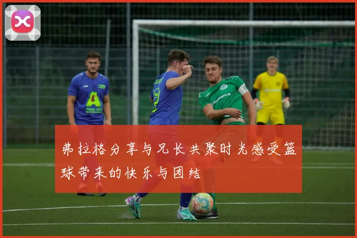弗拉格分享与兄长共聚时光感受篮球带来的快乐与团结