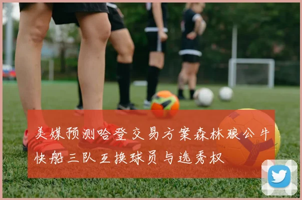 美媒预测哈登交易方案森林狼公牛快船三队互换球员与选秀权