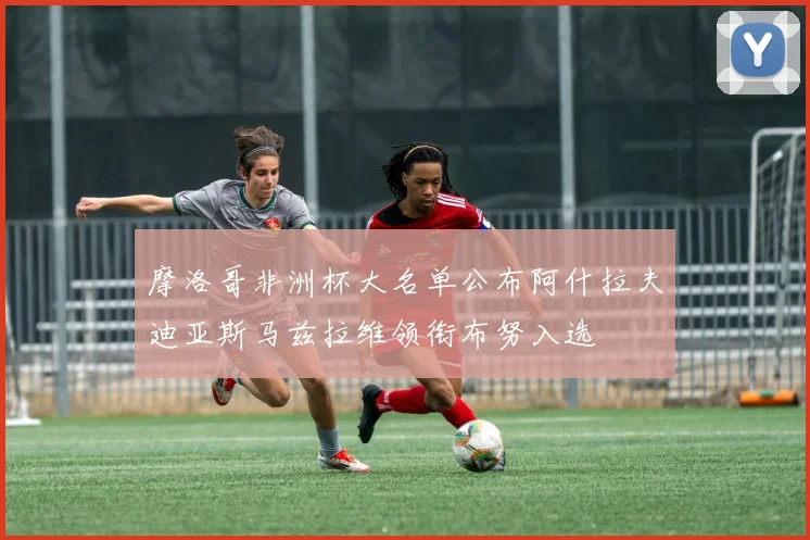 摩洛哥非洲杯大名单公布阿什拉夫迪亚斯马兹拉维领衔布努入选