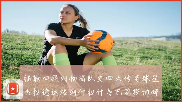 福勒回顾利物浦队史四大传奇球星杰拉德达格利什拉什与巴恩斯的辉煌成就
